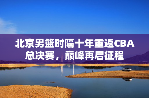 北京男篮时隔十年重返CBA总决赛，巅峰再启征程