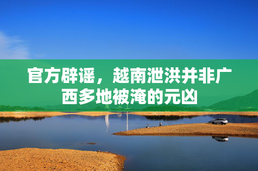 官方辟谣，越南泄洪并非广西多地被淹的元凶