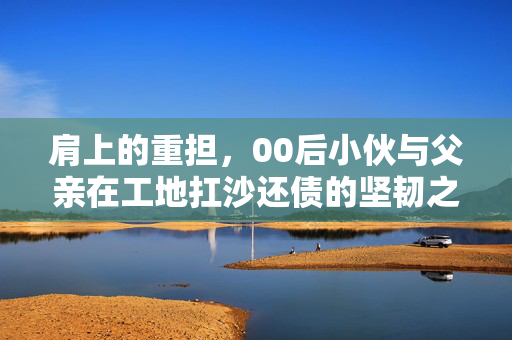 肩上的重担，00后小伙与父亲在工地扛沙还债的坚韧之路