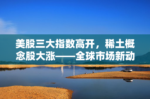 美股三大指数高开，稀土概念股大涨——全球市场新动向分析