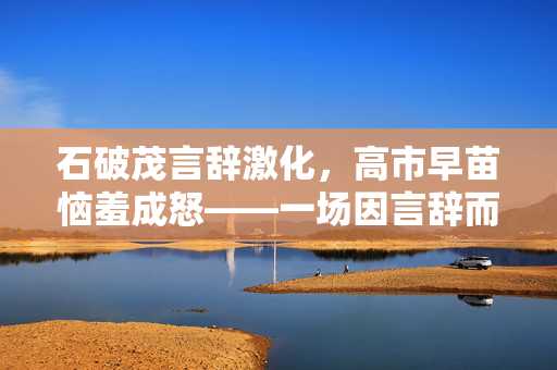 石破茂言辞激化，高市早苗恼羞成怒——一场因言辞而起的情绪风暴