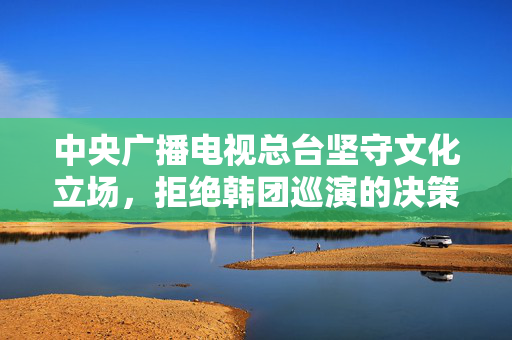 中央广播电视总台坚守文化立场，拒绝韩团巡演的决策