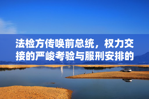 法检方传唤前总统，权力交接的严峻考验与服刑安排的揭秘