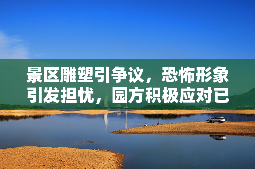 景区雕塑引争议，恐怖形象引发担忧，园方积极应对已部分拆除