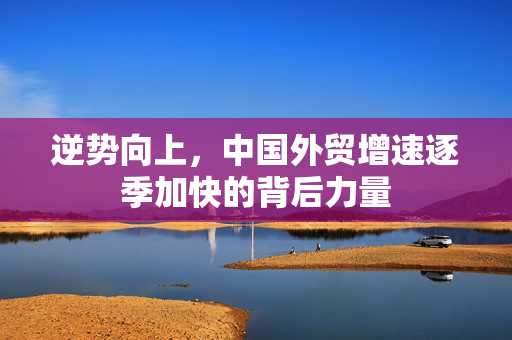 逆势向上，中国外贸增速逐季加快的背后力量