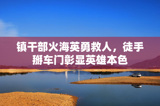 镇干部火海英勇救人，徒手掰车门彰显英雄本色