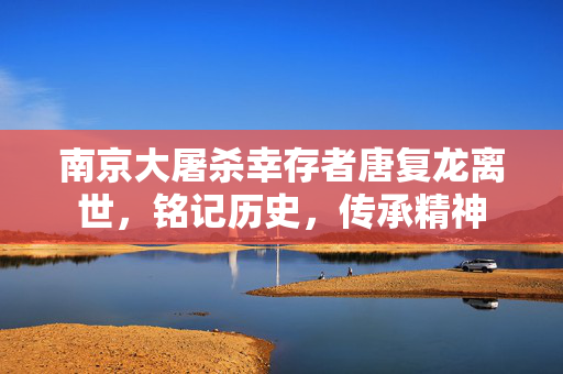 南京大屠杀幸存者唐复龙离世，铭记历史，传承精神