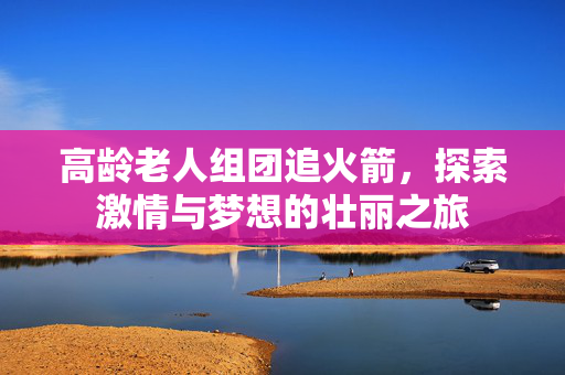 高龄老人组团追火箭，探索激情与梦想的壮丽之旅