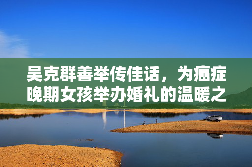 吴克群善举传佳话，为癌症晚期女孩举办婚礼的温暖之旅