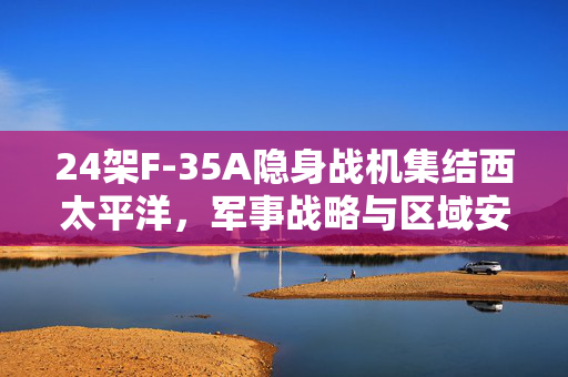 24架F-35A隐身战机集结西太平洋，军事战略与区域安全新动向