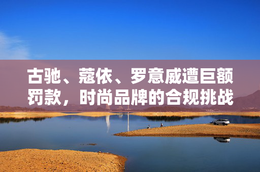 古驰、蔻依、罗意威遭巨额罚款，时尚品牌的合规挑战与市场反思