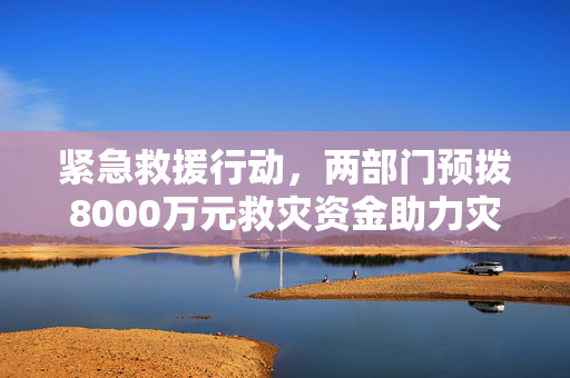 紧急救援行动，两部门预拨8000万元救灾资金助力灾区重建