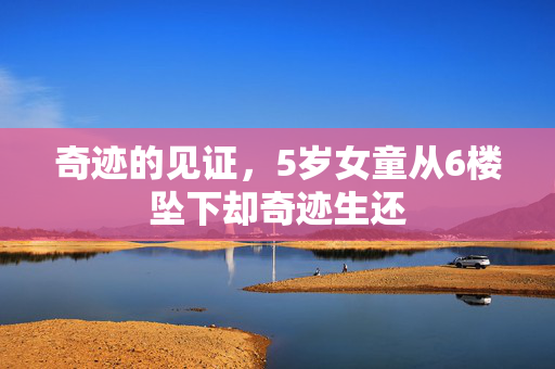 奇迹的见证，5岁女童从6楼坠下却奇迹生还