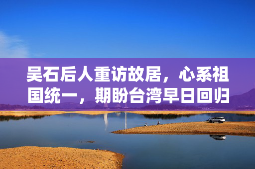 吴石后人重访故居，心系祖国统一，期盼台湾早日回归