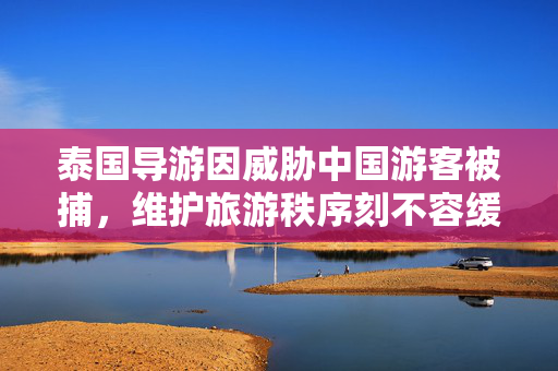 泰国导游因威胁中国游客被捕，维护旅游秩序刻不容缓