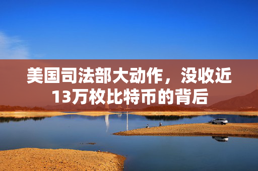 美国司法部大动作，没收近13万枚比特币的背后