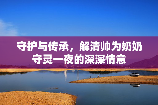 守护与传承，解清帅为奶奶守灵一夜的深深情意
