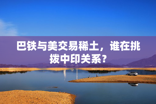 巴铁与美交易稀土，谁在挑拨中印关系？