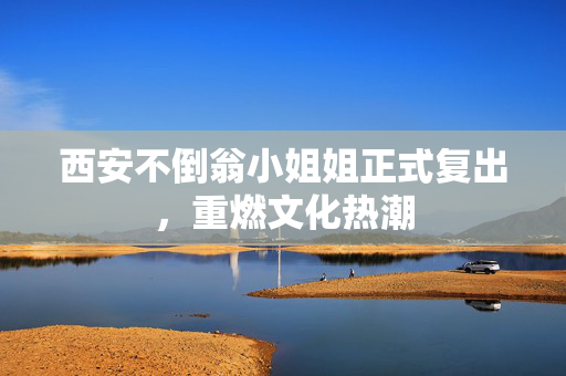 西安不倒翁小姐姐正式复出，重燃文化热潮