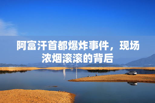 阿富汗首都爆炸事件，现场浓烟滚滚的背后