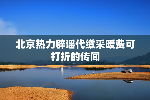 北京热力辟谣代缴采暖费可打折的传闻