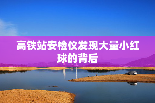 高铁站安检仪发现大量小红球的背后