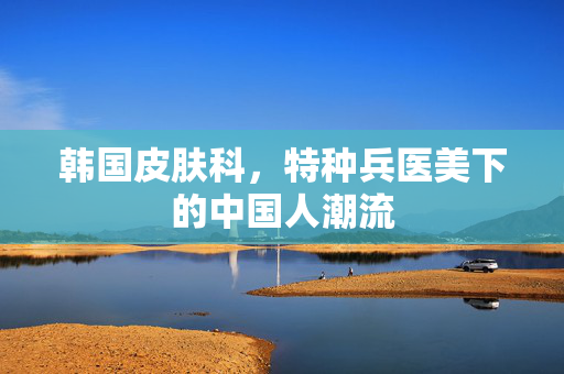 韩国皮肤科，特种兵医美下的中国人潮流