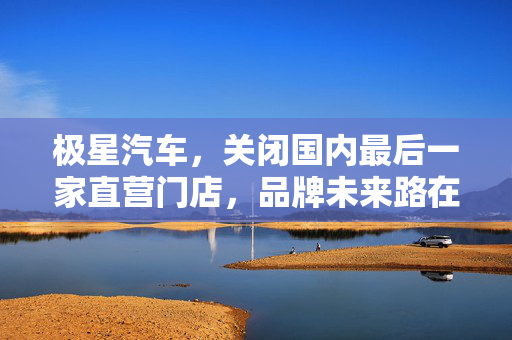 极星汽车，关闭国内最后一家直营门店，品牌未来路在何方？