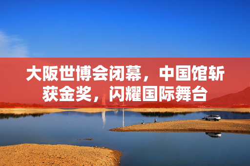 大阪世博会闭幕，中国馆斩获金奖，闪耀国际舞台