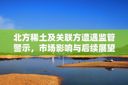 北方稀土及关联方遭遇监管警示，市场影响与后续展望