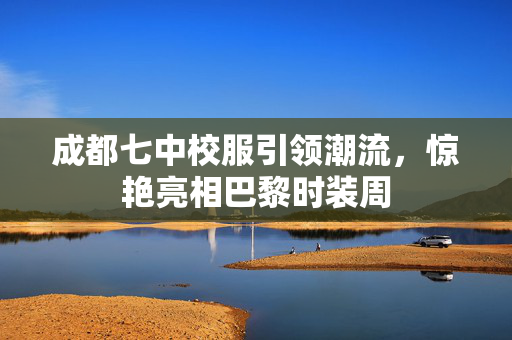 成都七中校服引领潮流，惊艳亮相巴黎时装周