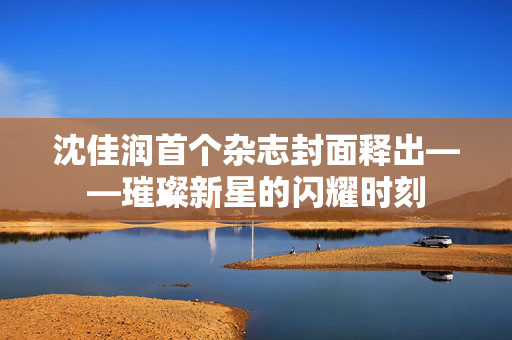 沈佳润首个杂志封面释出——璀璨新星的闪耀时刻