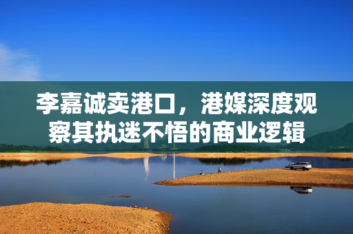 李嘉诚卖港口，港媒深度观察其执迷不悟的商业逻辑