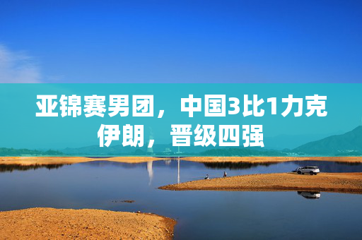 亚锦赛男团，中国3比1力克伊朗，晋级四强