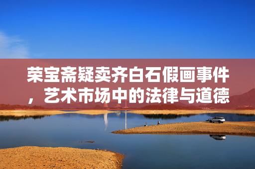 荣宝斋疑卖齐白石假画事件，艺术市场中的法律与道德挑战