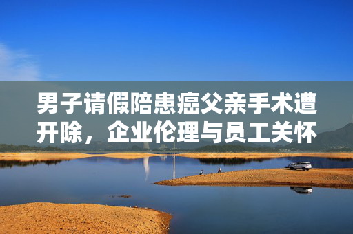 男子请假陪患癌父亲手术遭开除，企业伦理与员工关怀的双重反思