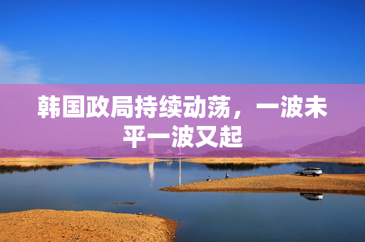 韩国政局持续动荡，一波未平一波又起