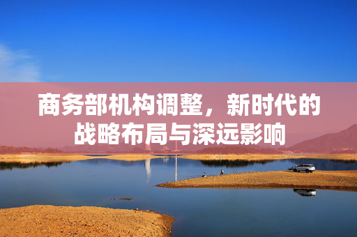 商务部机构调整，新时代的战略布局与深远影响