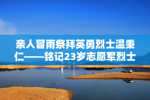 亲人冒雨祭拜英勇烈士温秉仁——铭记23岁志愿军烈士的伟大牺牲