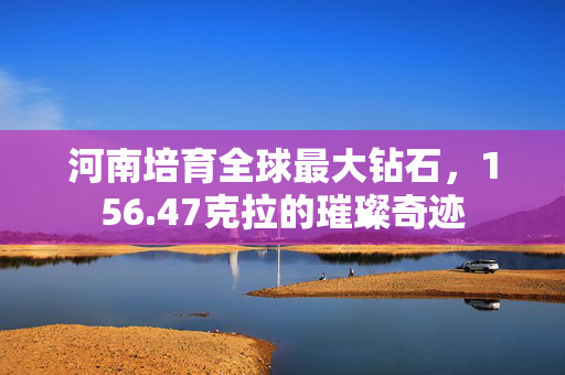 河南培育全球最大钻石，156.47克拉的璀璨奇迹