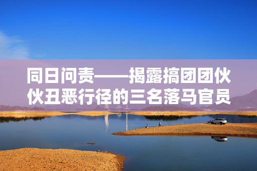 同日问责——揭露搞团团伙伙丑恶行径的三名落马官员