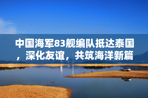 中国海军83舰编队抵达泰国，深化友谊，共筑海洋新篇章