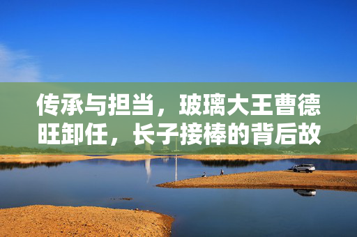 传承与担当，玻璃大王曹德旺卸任，长子接棒的背后故事