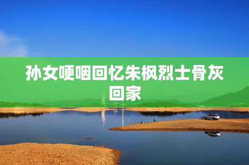 孙女哽咽回忆朱枫烈士骨灰回家