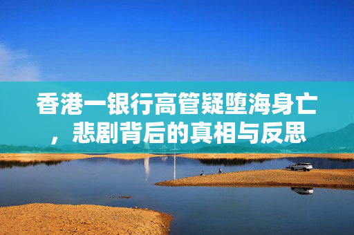 香港一银行高管疑堕海身亡，悲剧背后的真相与反思