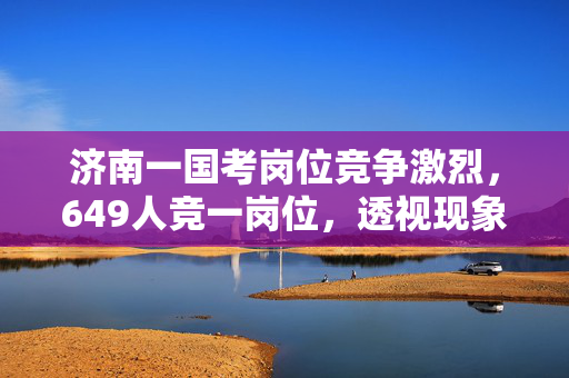 济南一国考岗位竞争激烈，649人竞一岗位，透视现象背后的深层原因