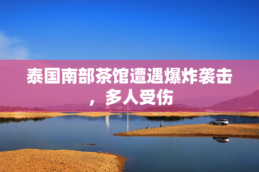 泰国南部茶馆遭遇爆炸袭击，多人受伤