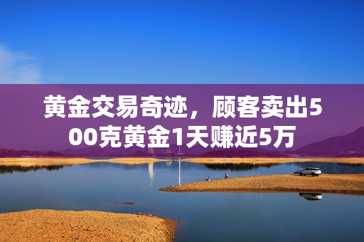 黄金交易奇迹，顾客卖出500克黄金1天赚近5万