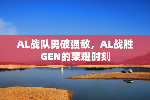 AL战队勇破强敌，AL战胜GEN的荣耀时刻
