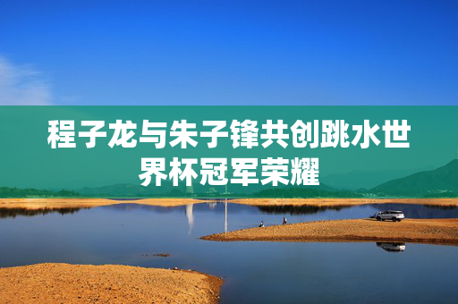 程子龙与朱子锋共创跳水世界杯冠军荣耀